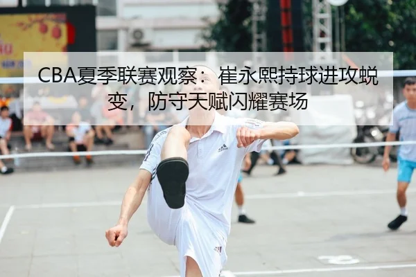 CBA夏季联赛观察：崔永熙持球进攻蜕变，防守天赋闪耀赛场