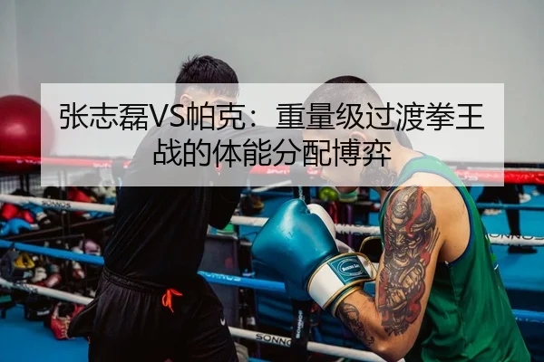 张志磊VS帕克：重量级过渡拳王战的体能分配博弈