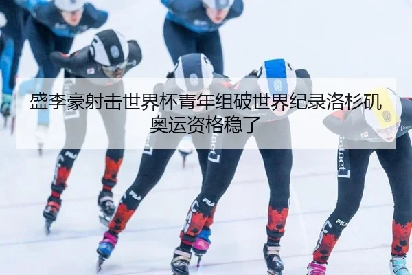 盛李豪射击世界杯青年组破世界纪录洛杉矶奥运资格稳了